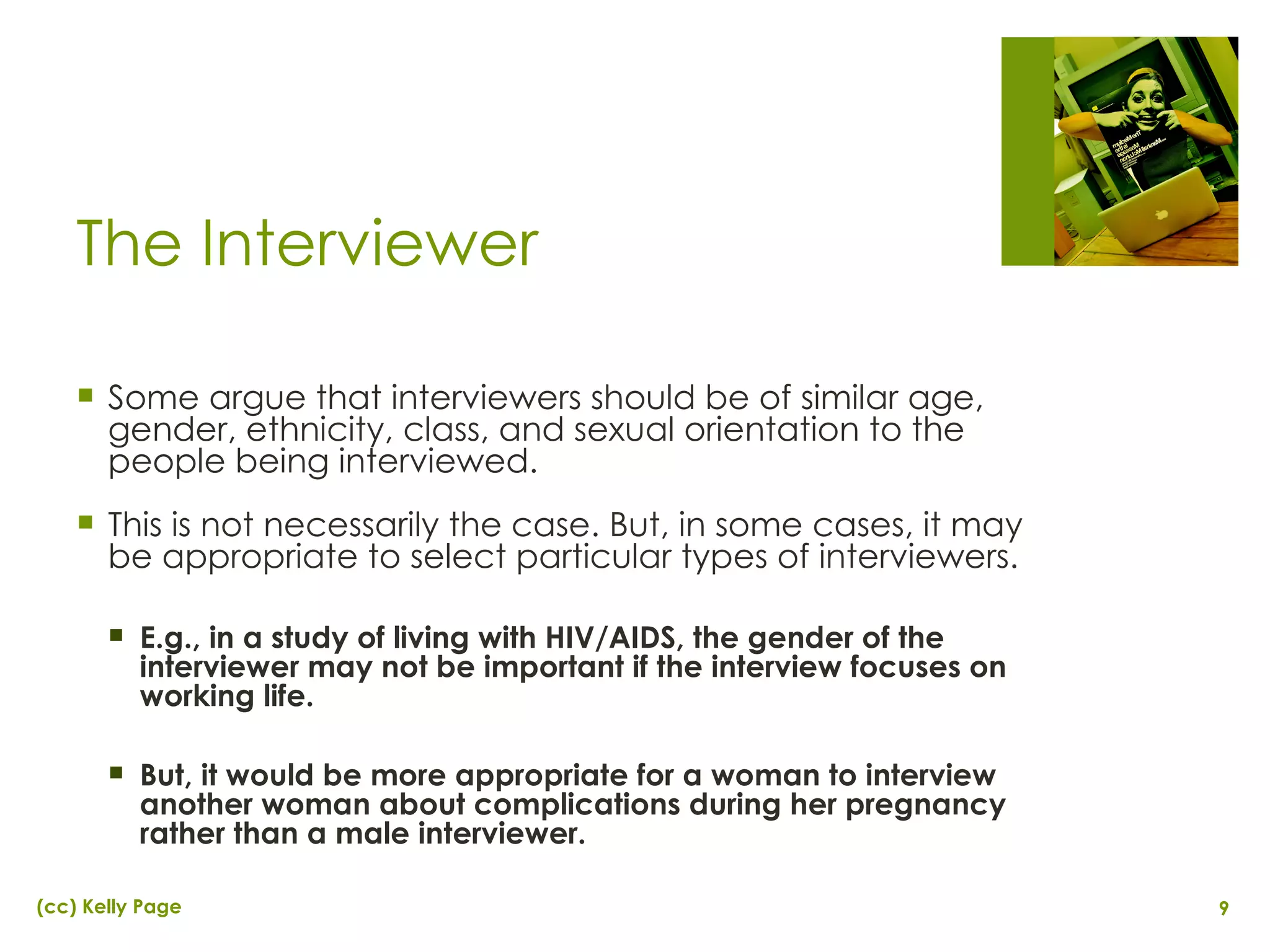 The Interviewer Some argue that interviewers should be of similar age, gender, ethnicity, class, and sexual orientation to the people being interviewed. This is not necessarily the case. But, in some cases, it may be appropriate to select particular types of interviewers. E.g., in a study of living with HIV/AIDS, the gender of the interviewer may not be important if the interview focuses on working life. But, it would be more appropriate for a woman to interview another woman about complications during her pregnancy rather than a male interviewer. 