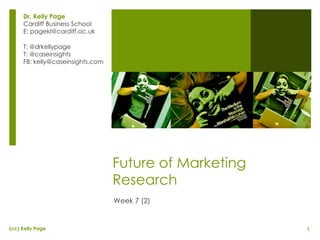 Future of Marketing Research Week 7 (2) Dr. Kelly Page Cardiff Business School E: pagekl@cardiff.ac.uk T: @drkellypage T: @caseinsights FB: kelly@caseinsights.com 