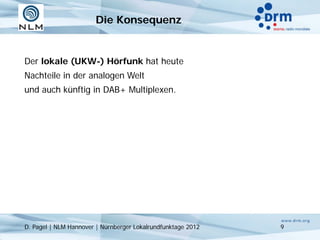 Die Konsequenz


Der lokale (UKW-) Hörfunk hat heute
Nachteile in der analogen Welt
und auch künftig in DAB+ Multiplexen.




D. Pagel | NLM Hannover | Nürnberger Lokalrundfunktage 2012   9
 