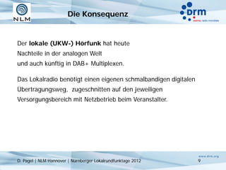 Die Konsequenz


Der lokale (UKW-) Hörfunk hat heute
Nachteile in der analogen Welt
und auch künftig in DAB+ Multiplexen.

Das Lokalradio benötigt einen eigenen schmalbandigen digitalen
Übertragungsweg, zugeschnitten auf den jeweiligen
Versorgungsbereich mit Netzbetrieb beim Veranstalter.




D. Pagel | NLM Hannover | Nürnberger Lokalrundfunktage 2012      9
 