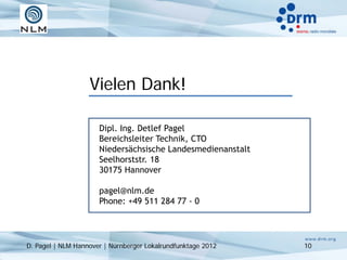 Vielen Dank!

                      Dipl. Ing. Detlef Pagel
                      Bereichsleiter Technik, CTO
                      Niedersächsische Landesmedienanstalt
                      Seelhorststr. 18
                      30175 Hannover

                      pagel@nlm.de
                      Phone: +49 511 284 77 - 0




D. Pagel | NLM Hannover | Nürnberger Lokalrundfunktage 2012   10
 