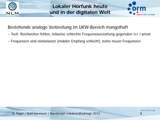 Lokaler Hörfunk heute
                           und in der digitalen Welt


Bestehende analoge Verbreitung im UKW-Bereich mangelhaft
− Tech. Reichweiten fehlen, teilweise schlechte Frequenzausstattung gegenüber ö-r / privat
− Frequenzen sind störbelastet (mobiler Empfang schlecht), keine neuen Frequenzen




  D. Pagel | NLM Hannover | Nürnberger Lokalrundfunktage 2012                      8
 