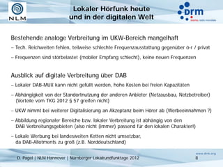 Lokaler Hörfunk heute
                           und in der digitalen Welt


Bestehende analoge Verbreitung im UKW-Bereich mangelhaft
− Tech. Reichweiten fehlen, teilweise schlechte Frequenzausstattung gegenüber ö-r / privat
− Frequenzen sind störbelastet (mobiler Empfang schlecht), keine neuen Frequenzen


Ausblick auf digitale Verbreitung über DAB
− Lokaler DAB-MUX kann nicht gefüllt werden, hohe Kosten bei freien Kapazitäten
− Abhängigkeit von der Standortnutzung der anderen Anbieter (Netzausbau, Netzbetreiber)
  (Vorteile vom TKG 2012 § 57 greifen nicht)
− UKW nimmt bei weiterer Digitalisierung an Akzeptanz beim Hörer ab (Werbeeinnahmen ?)
− Abbildung regionaler Bereiche bzw. lokaler Verbreitung ist abhängig von den
  DAB Verbreitungsgebieten (also nicht (immer) passend für den lokalen Charakter!)
− Lokale Werbung bei landesweiten Ketten nicht umsetzbar,
  da DAB-Allotments zu groß (z.B. Norddeutschland)


  D. Pagel | NLM Hannover | Nürnberger Lokalrundfunktage 2012                      8
 