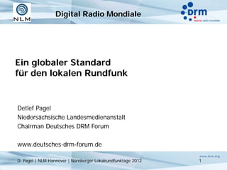 Digital Radio Mondiale




Ein globaler Standard
für den lokalen Rundfunk


Detlef Pagel
Niedersächsische Landesmedienanstalt
Chairman Deutsches DRM Forum

www.deutsches-drm-forum.de

D. Pagel | NLM Hannover | Nürnberger Lokalrundfunktage 2012   1
 