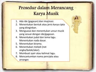 1. Ada ide (gagasan) dan imajinasi.
2. Menentukan bentuk atau jenis karya cipta
yang diinginkan.
3. Menguasai dan menentukan unsur musik
yang sesuai dengan ide/gagasan.
4. Menentukan judul dan tema lagu.
Menentukan nada dasar.
5. Menentukan birama.
6. Menentukan melodi (not
angka/balok/akor).
7. Membuat syair atau kalimat lagu.
8. Mencantumkan nama pencipta atau
arranger.
 