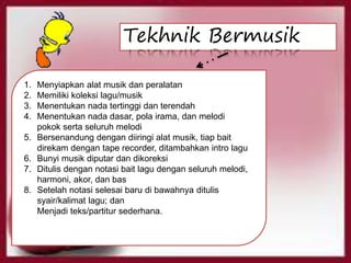 1. Menyiapkan alat musik dan peralatan
2. Memiliki koleksi lagu/musik
3. Menentukan nada tertinggi dan terendah
4. Menentukan nada dasar, pola irama, dan melodi
pokok serta seluruh melodi
5. Bersenandung dengan diiringi alat musik, tiap bait
direkam dengan tape recorder, ditambahkan intro lagu
6. Bunyi musik diputar dan dikoreksi
7. Ditulis dengan notasi bait lagu dengan seluruh melodi,
harmoni, akor, dan bas
8. Setelah notasi selesai baru di bawahnya ditulis
syair/kalimat lagu; dan
Menjadi teks/partitur sederhana.
Tekhnik Bermusik
 