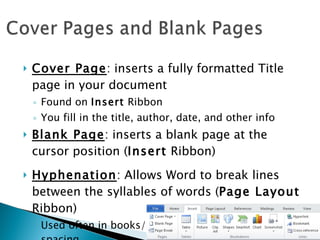 Cover Page : inserts a fully formatted Title page in your document Found on  Insert  Ribbon You fill in the title, author, date, and other info Blank Page : inserts a blank page at the cursor position ( Insert  Ribbon) Hyphenation : Allows Word to break lines between the syllables of words ( Page Layout  Ribbon) Used often in books/magazines to create uniform spacing 