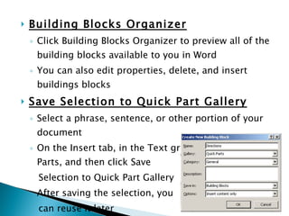 Building Blocks Organizer Click Building Blocks Organizer to preview all of the building blocks available to you in Word You can also edit properties, delete, and insert buildings blocks Save Selection to Quick Part Gallery Select a phrase, sentence, or other portion of your document On the Insert tab, in the Text group, click Quick Parts, and then click Save  Selection to Quick Part Gallery After saving the selection, you  can reuse it later 