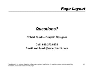 Page Layout




                                              Questions?
                                Robert Burdi – Graphic Designer

                                      Cell: 630.272.8476
                              Email: rob.burdi@robertburdi.com




Page Layout is the process of placing and arranging text and graphics on the page to produce documents such as   13
newsletters, brochures, books and web pages.
 