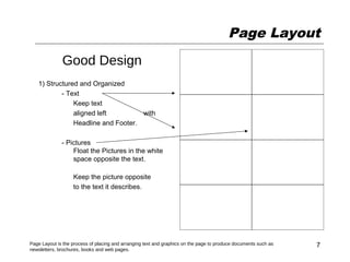 Page Layout
              Good Design
   1) Structured and Organized
           - Text
               Keep text
               aligned left         with
               Headline and Footer.

              - Pictures
                  Float the Pictures in the white
                  space opposite the text.

                   Keep the picture opposite
                   to the text it describes.




Page Layout is the process of placing and arranging text and graphics on the page to produce documents such as   7
newsletters, brochures, books and web pages.
 