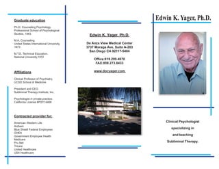 Graduate education                                                       Edwin K. Yager, Ph.D.
Ph.D. Counseling Psychology.
Professional School of Psychological
Studies, 1983
                                            Edwin K. Yager, Ph.D.
M.A. Counseling.
United States International University,   De Anza View Medical Center
1973                                      3737 Moraga Ave, Suite A-203
                                            San Diego CA 92117-5404
M.T.E. Technical Education.
National University,1972
                                              Office:619.299.4070
                                               FAX:858.273.8433

Affiliations                                  www.docyager.com

Clinical Professor of Psychiatry,
UCSD School of Medicine

President and CEO,
Subliminal Therapy Institute, Inc.

Psychologist in private practice.
California License #PSY14466




Contracted provider for:

American Western Life                                                       Clinical Psychologist
Anthem
Blue Shield Federal Employees                                                  specializing in
GHEA
Government Employee Health                                                      and teaching
Medicare
Pru Net                                                                      Subliminal Therapy.
Tricare
United Healthcare
USA Healthcare
 