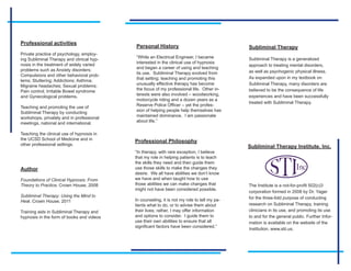 Professional activities
                                           Personal History                                  Subliminal Therapy
Private practice of psychology, employ-
                                           “While an Electrical Engineer, I became           Subliminal Therapy is a generalized
ing Subliminal Therapy and clinical hyp-
                                           interested in the clinical use of hypnosis
nosis in the treatment of widely varied                                                      approach to treating mental disorders,
                                           and began a career of using and teaching
problems such as Anxiety disorders;                                                          as well as psychogenic physical illness.
                                           its use. Subliminal Therapy evolved from
Compulsions and other behavioral prob-
                                           that setting; teaching and promoting this         As expanded upon in my textbook on
lems; Stuttering; Addictions; Asthma;
                                           unusually effective therapy has become            Subliminal Therapy, many disorders are
Migraine headaches; Sexual problems;
                                           the focus of my professional life. Other in-      believed to be the consequence of life
Pain control; Irritable Bowel syndrome
                                           terests were also involved – woodworking,         experiences and have been successfully
and Gynecological problems.
                                           motorcycle riding and a dozen years as a
                                                                                             treated with Subliminal Therapy.
                                           Reserve Police Officer – yet the profes-
Teaching and promoting the use of
                                           sion of helping people help themselves has
Subliminal Therapy by conducting
                                           maintained dominance. I am passionate
workshops, privately and in professional
                                           about life.”
meetings, national and international.

Teaching the clinical use of hypnosis in
the UCSD School of Medicine and in
                                           Professional Philosophy
other professional settings.
                                                                                             Subliminal Therapy Institute, Inc.
                                           “In therapy, with rare exception, I believe
                                           that my role in helping patients is to teach
                                           the skills they need and then guide them
Author                                     use those skills to make the changes they
                                           desire. We all have abilities we don’t know
Foundations of Clinical Hypnosis: From     we have and when taught how to use
Theory to Practice. Crown House, 2008      those abilities we can make changes that          The Institute is a not-for-profit 502(c)3
                                           might not have been considered possible.
                                                                                             corporation formed in 2008 by Dr. Yager
Subliminal Therapy: Using the Mind to                                                        for the three-fold purpose of conducting
Heal. Crown House, 2011                    In counseling, it is not my role to tell my pa-
                                           tients what to do, or to advise them about        research on Subliminal Therapy, training
Training aids in Subliminal Therapy and    their lives; rather, I may offer information      clinicians in its use, and promoting its use
hypnosis in the form of books and videos   and options to consider. I guide them to          to and for the general public. Further Infor-
                                           use their own abilities to ensure that all        mation is available on the website of the
                                           significant factors have been considered.”
                                                                                             Institution, www.stii.us.
 