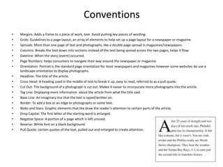 Conventions
• Margins: Adds a frame to a piece of work, text. Avoid putting key pieces of wording.
• Grids: Guidelines to a page layout, an array of elements to help set up a page layout for a newspaper or magazine.
• Spreads: More than one page of text and photographs, like a double page spread in magazines/newspapers.
• Columns: Breaks the text down into sections instead of the text being spread across the two pages, helps it flow.
• Dateline: When the story (event) occurred.
• Page Numbers: helps consumers to navigate their way around the newspaper or magazine.
• Orientation: Portrait is the standard page orientation for most newspapers and magazines however some websites do use a
landscape orientation to display photographs.
• Headline: The title of the article.
• Cross Head: A heading used in the middle of text to break it up, easy to read, referred to as a pull quote.
• Cut Out: The background of a photograph is cut out. Makes it easier to incorporate more photographs into the article.
• Tag Line: Displaying more information about the article from what the title said.
• Base Line: An imaginary line that the text is typed/written on.
• Border: To add a box or an edge to photographs or some text.
• Blobs and Stars: Graphic elements that the draw the reader’s attention to certain parts of the article.
• Drop Capital: The first letter of the starting word is enlarged.
• Negative Space: A portion of a page which is left unused.
• Reverse: White font on a black background.
• Pull Quote: certain quotes of the text, pulled out and enlarged to create attention.
 