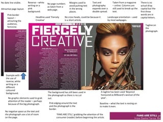 Margins used to
avoid putting text
in the wrong
places.
Taken from a magazine
– online. Columns are
still used to break up the
text.
Text and
photography
expands over a
double spread.
No date line visible. No page numbers
as taken from a
web page.
Landscape orientation – used
by most webpages.
Headline used ‘Fiercely
Creative’
No cross heads, could be because it
is a short article.
The background has still been used in
the photograph so there is no cut
out.
A tagline has been used ‘Beyoncé
honoured as Billboard’s woman of the
year’.
Baseline – what the text is resting on
to make it even.
Pink edging around the text
and the photograph is the
border.
No graphic elements used to grab
attention of the reader – perhaps
because of the big photograph.
There is no
actual drop
capital but the
first three
words are in
capital letters.
No negative space as the text and
the photograph use a lot of room
on the page.
Reverse – white
writing on a
pink
background.
‘FANS ARE STILL’ grabbing the attention of the
consumer (reader) before beginning the article.
Attractive page layout.
Pink border
layout –
attracting the
audience,
feminine.
Example with
the use of
reverse, white
writing on a
different
coloured
background.
Tagline on
the
photograph.
 