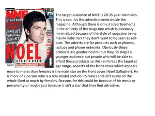 The target audience of NME is 20-35 year old males.
This is seen by the advertisements inside the
magazine. Although there is only 3 advertisements
in the entirety of the magazine which is obviously
minimalized because of the style of magazine being
mainly indie rock they don’t want to be seen as sell-
outs. The adverts are for products such as phones,
laptops and phone networks. Obviously these
products are gender neutral but they do target a
younger audience but people who will be able to
afford these products so this reinforces the targeted
age range. Aspects of the front cover which appeals
more to males than females is the main star on the front cover (Noel Gallagher). He
is more of a person who is a role model and idol to males and isn’t really on the
whole liked as much by females. Reasons for this could be because of his music or
personality or maybe just because it isn't a star that they find attractive.
 