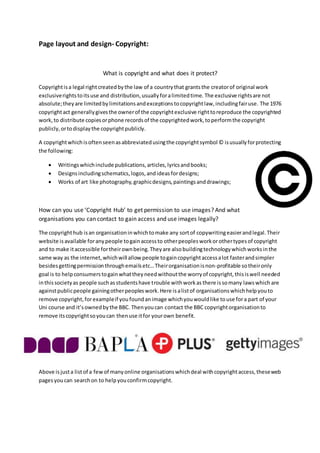 Page layout and design- Copyright:
What is copyright and what does it protect?
Copyrightisa legal rightcreatedbythe law of a countrythat grantsthe creatorof original work
exclusiverightstoitsuse and distribution,usuallyforalimitedtime. The exclusive rightsare not
absolute;theyare limitedbylimitationsandexceptionstocopyrightlaw,includingfairuse. The 1976
copyrightact generallygivesthe ownerof the copyrightexclusive righttoreproduce the copyrighted
work,to distribute copiesorphone recordsof the copyrightedwork,toperformthe copyright
publicly,ortodisplaythe copyrightpublicly.
A copyrightwhichisoftenseenasabbreviatedusingthe copyrightsymbol © isusuallyforprotecting
the following:
 Writingswhichinclude publications,articles,lyricsandbooks;
 Designsincludingschematics,logos,andideasfordesigns;
 Works of art like photography,graphicdesigns,paintingsanddrawings;
How can you use ‘Copyright Hub’ to get permission to use images? And what
organisations you can contact to gain access and use images legally?
The copyrighthub isan organisationinwhichtomake any sortof copywritingeasierandlegal.Their
website isavailable foranypeople togainaccessto otherpeoplesworkorothertypesof copyright
and to make itaccessible fortheirownbeing.Theyare alsobuildingtechnologywhichworksinthe
same way as the internet,whichwill allow people togaincopyrightaccessalot fasterandsimpler
besidesgettingpermissionthroughemailsetc…Theirorganisationisnon-profitable sotheironly
goal is to helpconsumerstogainwhattheyneedwithoutthe worryof copyright,thisiswell needed
inthissocietyas people suchasstudentshave trouble withworkas there issomany lawswhich are
againstpublicpeople gainingotherpeopleswork.Here isalistof organisationswhichhelpyouto
remove copyright,forexampleif youfoundanimage whichyouwouldlike touse fora part of your
Uni course and it’sownedbythe BBC. Thenyoucan contact the BBC copyrightorganisationto
remove itscopyrightsoyoucan thenuse itfor yourown benefit.
Above isjusta listof a fewof manyonline organisationswhichdeal withcopyrightaccess,theseweb
pagesyoucan searchon to helpyouconfirmcopyright.
 