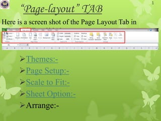1
      “Page-layout” TAB
Here is a screen shot of the Page Layout Tab in
Microsoft Excel2010.



      Themes:-
      Page Setup:-
      Scale to Fit:-
      Sheet Option:-
      Arrange:-
 