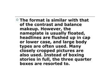    The format is similar with that
    of the contrast and balance
    makeup. However, the
    nameplate is usually floated,
    headlines are flushed up in cap
    or lower case, and large body
    types are often used. Many
    closely cropped pictures are
    also used. Instead of boxing
    stories in full, the three quarter
    boxes are resorted to.
 