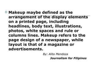    Makeup maybe defined as the
    arrangement of the display elements
    on a printed page, including
    headlines, body text, illustrations,
    photos, white spaces and rule or
    columns lines. Makeup refers to the
    page design of a newspaper, while
    layout is that of a magazine or
    advertisements.
                   By: Alito Mendoza
                        Journalism for Filipinos
 