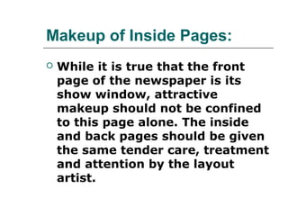 Makeup of Inside Pages:
   While it is true that the front
    page of the newspaper is its
    show window, attractive
    makeup should not be confined
    to this page alone. The inside
    and back pages should be given
    the same tender care, treatment
    and attention by the layout
    artist.
 