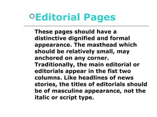 Editorial        Pages
 These pages should have a
 distinctive dignified and formal
 appearance. The masthead which
 should be relatively small, may
 anchored on any corner.
 Traditionally, the main editorial or
 editorials appear in the fist two
 columns. Like headlines of news
 stories, the titles of editorials should
 be of masculine appearance, not the
 italic or script type.
 