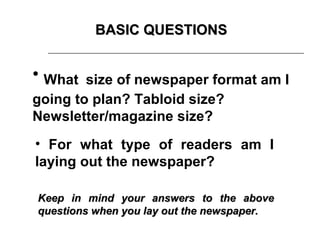 BASIC QUESTIONS


• What size of newspaper format am I
going to plan? Tabloid size?
Newsletter/magazine size?
• For what type of readers am I
laying out the newspaper?

Keep in mind your answers to the above
questions when you lay out the newspaper.
 