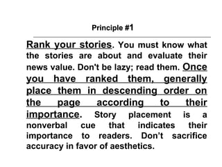 Principle #1

Rank your stories. You must know what
the stories are about and evaluate their
news value. Don't be lazy; read them. Once
you have ranked them, generally
place them in descending order on
the   page   according  to   their
importance. Story placement is a
nonverbal    cue    that   indicates their
importance to readers. Don’t sacrifice
accuracy in favor of aesthetics.
 