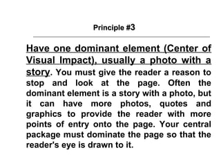 Principle #3

Have one dominant element (Center of
Visual Impact), usually a photo with a
story. You must give the reader a reason to
stop and look at the page. Often the
dominant element is a story with a photo, but
it can have more photos, quotes and
graphics to provide the reader with more
points of entry onto the page. Your central
package must dominate the page so that the
reader's eye is drawn to it.
 
