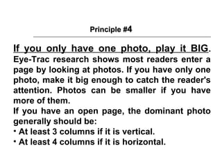 Principle #4

If you only have one photo, play it BIG .
Eye-Trac research shows most readers enter a
page by looking at photos. If you have only one
photo, make it big enough to catch the reader's
attention. Photos can be smaller if you have
more of them.
If you have an open page, the dominant photo
generally should be:
• At least 3 columns if it is vertical.
• At least 4 columns if it is horizontal.
 