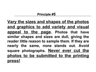 Principle #5

Vary the sizes and shapes of the photos
and graphics to add variety and visual
appeal to the page. Photos that have
similar shapes and sizes are dull, giving the
reader little reason to sample them. If they are
nearly the same, none stands out. Avoid
square photographs. Never ever cut the
photos to be submitted to the printing
press!
 