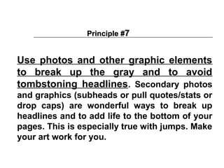 Principle #7


Use photos and other graphic elements
to break up the gray and to avoid
tombstoning headlines. Secondary photos
and graphics (subheads or pull quotes/stats or
drop caps) are wonderful ways to break up
headlines and to add life to the bottom of your
pages. This is especially true with jumps. Make
your art work for you.
 