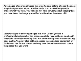 Advantages of sourcing images this way: You are able to choose the exact
image that you want as you are able to set it up yourself so you can
choose what you want. You will also not have to worry about copyright as
you have taken the image yourself of are therefore the owner of it.
Disadvantages of sourcing images this way: Unless you are a
professional photographer the images you take may not be as good as if
they were taken by somebody who was and this may lead to them looking
poor quality. You may also not have access to specialised equipment or
facilities to use for the photos and may have limited resources to create
the photos that you want.
 