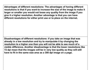 Advantages of different resolutions: The advantages of having different
resolutions is that if you want to increase the size of the image to make it
larger or smaller you would not loose any quality from the image if you
give it a higher resolution. Another advantage is that you can have
different resolutions for either print use or to place on the internet.
Disadvantages of different resolutions: if you take an image that was
already in a low resolution and try to manipulate it by changing the
resolution to a higher one then you will not be able to see much of a
visible difference. Another disadvantage is that the lower resolutions like
72 dpi mean that the images will be in very low quality as they will still
have to fit in the same size area as a 300 dpi image on a page.
 