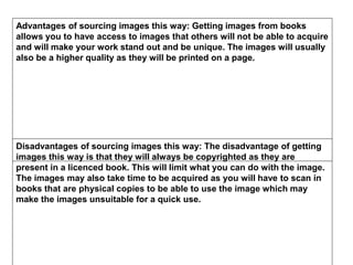 Advantages of sourcing images this way: Getting images from books
allows you to have access to images that others will not be able to acquire
and will make your work stand out and be unique. The images will usually
also be a higher quality as they will be printed on a page.
Disadvantages of sourcing images this way: The disadvantage of getting
images this way is that they will always be copyrighted as they are
present in a licenced book. This will limit what you can do with the image.
The images may also take time to be acquired as you will have to scan in
books that are physical copies to be able to use the image which may
make the images unsuitable for a quick use.
 