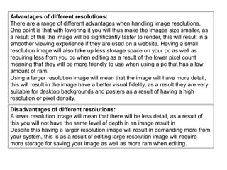 Advantages of different resolutions:
There are a range of different advantages when handling image resolutions.
One point is that with lowering it you will thus make the images size smaller, as
a result of this the image will be significantly faster to render, this will result in a
smoother viewing experience if they are used on a website. Having a small
resolution image will also take up less storage space on your pc as well as
requiring less from you pc when editing as a result of the lower pixel count
meaning that they will be more friendly to use when using a pc that has a low
amount of ram.
Using a larger resolution image will mean that the image will have more detail,
this will result in the image have a better visual fidelity, as a result they are very
suitable for desktop backgrounds and posters as a result of having a high
resolution or pixel density.
Disadvantages of different resolutions:
A lower resolution image will mean that there will be less detail, as a result of
this you will not have the same level of depth in an image result in
Despite this having a larger resolution image will result in demanding more from
your system, this is as a result of editing large resolution image will require
more storage for saving your image as well as more ram when editing.
 