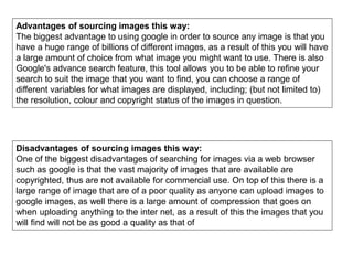 Advantages of sourcing images this way:
The biggest advantage to using google in order to source any image is that you
have a huge range of billions of different images, as a result of this you will have
a large amount of choice from what image you might want to use. There is also
Google's advance search feature, this tool allows you to be able to refine your
search to suit the image that you want to find, you can choose a range of
different variables for what images are displayed, including; (but not limited to)
the resolution, colour and copyright status of the images in question.
Disadvantages of sourcing images this way:
One of the biggest disadvantages of searching for images via a web browser
such as google is that the vast majority of images that are available are
copyrighted, thus are not available for commercial use. On top of this there is a
large range of image that are of a poor quality as anyone can upload images to
google images, as well there is a large amount of compression that goes on
when uploading anything to the inter net, as a result of this the images that you
will find will not be as good a quality as that of
 