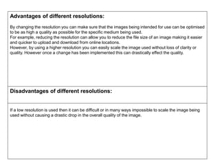 Advantages of different resolutions:
By changing the resolution you can make sure that the images being intended for use can be optimised
to be as high a quality as possible for the specific medium being used.
For example, reducing the resolution can allow you to reduce the file size of an image making it easier
and quicker to upload and download from online locations.
However, by using a higher resolution you can easily scale the image used without loss of clarity or
quality. However once a change has been implemented this can drastically effect the quality.
Disadvantages of different resolutions:
If a low resolution is used then it can be difficult or in many ways impossible to scale the image being
used without causing a drastic drop in the overall quality of the image.
 