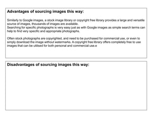 Advantages of sourcing images this way:
Similarly to Google images, a stock image library or copyright free library provides a large and versatile
source of images, thousands of images are available.
Searching for specific photographs is very easy just as with Google images as simple search terms can
help to find very specific and appropriate photographs.
Often stock photographs are copyrighted, and need to be purchased for commercial use, or even to
simply download the image without watermarks. A copyright free library offers completely free to use
images that can be utilised for both personal and commercial use.e
Disadvantages of sourcing images this way:
 