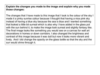 Explain the changes you made to the image and explain why you made
those changes:
The changes that I have made to this image that I took is the colour of the sky I
made it a pinky sunrise colour because I thought that having a nice pink sky
instead of having a blue sky because the sea is blue and I wanted something
that looked a little bit surreal which is also why I have added in the glass pot
with the sun behind it, to make the image look surreal and slightly fantasy like.
The final image looks like something you would see on a canvas for wall art
decorations in homes or down corridors. I also changed the brightness and
contrast of this image because it was dull but now it looks more vibrant and
lively. And I did change the opacity on the glass bottle so that the sky and the
sun would shine through it.
 