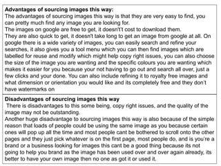 Advantages of sourcing images this way:
The advantages of sourcing images this way is that they are very easy to find, you
can pretty much find any image you are looking for.
The images on google are free to get, it doesn't’t cost to download them.
They are also quick to get, it doesn't take long to get an image from google at all. On
google there is a wide variety of images, you can easily search and refine your
searches, it also gives you a tool menu which you can then find images which are
labelled for reuse and modify which might help copy right issues, you can also choose
the size of the image you are wanting and the specific colours you are wanting which
makes it easier for you because your not having to go out and search all over, just a
few clicks and your done. You can also include refining it to royalty free images and
what dimension or orientation you would like and its completely free and they don’t
have watermarks on
Disadvantages of sourcing images this way
There is disadvantages to this some being, copy right issues, and the quality of the
image may not be outstanding.
Another huge disadvantage to sourcing images this way is also because of the simple
reason that loads of people could be using the same image as you because certain
ones will pop up all the time and most people cant be bothered to scroll onto the other
pages and they just pick whatever is on the first page, most people do, and is you’re a
brand or a business looking for images this cant be a good thing because its not
going to help you brand as the image has been used over and over again already, its
better to have your own image then no one as got it or used it.
 