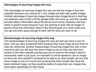 Advantages of sourcing images this way:
The advantages of sourcing images this way are that the image is free from
copyright because your paying for it, the images are also high quality images.
Another advantage of sourcing images through stock image library is that they
are relatively easy to find a bit like google loads will come up, and they usually
provide relative information about the picture such as the resolution and size
which is good to know because if you are wanting to work with an image it’s
good to know the information about it like that because you could make sure
you get one that’s good enough to work with for what you want to do.
Disadvantages of sourcing images this way:
The disadvantages of sourcing images this way are that you have to pay for
them, and you cant screenshot them because they have a logo all over them to
stop you doing that, another disadvantage of sourcing images this way is that
everyone else can still have the same image as you as they can also have
access to the stock website just because you’ve paid for the image it doesn't
necessarily make it just yours, for example if a brand wanted to use an image
as their own they wouldn't’t necessarily be able to as other people can buy that
same image to use so it could end up being that other brands also have the
same identical image, so they would be better of using their own images they
have taken specifically for their brand
 