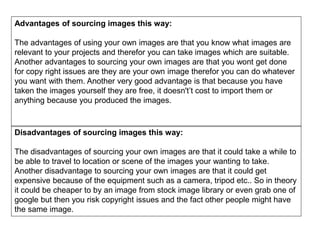 Advantages of sourcing images this way:
The advantages of using your own images are that you know what images are
relevant to your projects and therefor you can take images which are suitable.
Another advantages to sourcing your own images are that you wont get done
for copy right issues are they are your own image therefor you can do whatever
you want with them. Another very good advantage is that because you have
taken the images yourself they are free, it doesn't’t cost to import them or
anything because you produced the images.
Disadvantages of sourcing images this way:
The disadvantages of sourcing your own images are that it could take a while to
be able to travel to location or scene of the images your wanting to take.
Another disadvantage to sourcing your own images are that it could get
expensive because of the equipment such as a camera, tripod etc.. So in theory
it could be cheaper to by an image from stock image library or even grab one of
google but then you risk copyright issues and the fact other people might have
the same image.
 