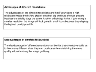 Advantages of different resolutions:
The advantages of the different resolutions are that if your using a high
resolution image it will show greater detail for big printouts and wall posters
because the quality stays the same. Another advantage is that if your using a
smaller resolution the image will look great in small icons because they dispkay
the highest quality possible
Disadvantages of different resolutions:
The disadvantages of different resolutions can be that they are not versatile as
to how many different sizes they can produce while maintaining the same
quality without making the image go blurry.
 