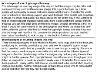 Advantages of sourcing images this way:
The advantages of sourcing images this way are that the images may be older and
not as commonly used as the ones on google, this is good because not a lot of
people will necessarily be using that same image which means, it’s better for you to
use for a brand or something, even in your work because most people look on google
because it’s easier and quicker but really books are the better way if your wanting to
find an image not a lot of people would use. there is also a lot more variety of them
because you can find older ones and historic images, another advantage is that in a
book it would tell you the name of the photographer and where the image has been
taken, with this you can also find out what the copy right license is to see if you can
use the image and modify it. You can also find books purely on the topic that you
want rather than having to look through a hole book to find what you need.
Disadvantages of sourcing images this way:
There are disadvantages for this which are that you have to go and find the book you
are looking for, and this could take up time, and look for a specific type of image
which could be hard to find as you might have to look through a majority of books to
find the one you are looking for as not all books will have all the different types of
images in. Another disadvantage is that the images may be low quality therefor they
might be harder to reuse. And copyright issues can still occur even though you have
taken an image from a book, as you don’t really know if its labelled for reuse or if its
been produced purely just for that book so you still need to be careful when sourcing
images from books. Another disadvantage is that it takes a long time to make digital
copies and when they do they may be bad quality.
 