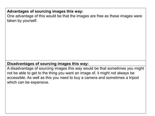 Advantages of sourcing images this way:
One advantage of this would be that the images are free as these images were
taken by yourself.
Disadvantages of sourcing images this way:
A disadvantage of sourcing images this way would be that sometimes you might
not be able to get to the thing you want an image of, it might not always be
accessible. As well as this you need to buy a camera and sometimes a tripod
which can be expensive.
 