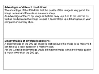 Advantages of different resolutions:
The advantage of the 300 dpi is that the quality of this image is very good, the
image is clear and the colours are more sharp.
An advantage of the 72 dpi image is that it is easy to put on to the internet as
well as this because the image is small it doesn't take up a lot of space on your
computer or memory stick.
Disadvantages of different resolutions:
A disadvantage of the 300 dpi image is that because the image is so massive it
can take up a lot of space on a memory stick.
For the 72 dpi a disadvantage would be that the image is that the image quality
is much lower than the 300 dpi.
 