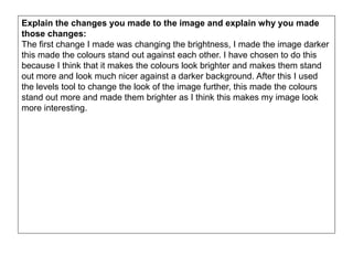 Explain the changes you made to the image and explain why you made
those changes:
The first change I made was changing the brightness, I made the image darker
this made the colours stand out against each other. I have chosen to do this
because I think that it makes the colours look brighter and makes them stand
out more and look much nicer against a darker background. After this I used
the levels tool to change the look of the image further, this made the colours
stand out more and made them brighter as I think this makes my image look
more interesting.
 