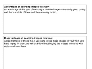 Advantages of sourcing images this way:
An advantage of this type of sourcing is that the images are usually good quality
and there are lots of them and they are easy to find.
Disadvantages of sourcing images this way:
A disadvantage of this is that if you were to use these images in your work you
have to pay for them. As well as this without buying the images tey come with
water marks on them.
 