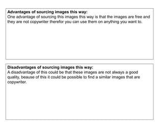 Advantages of sourcing images this way:
One advantage of sourcing this images this way is that the images are free and
they are not copywriter therefor you can use them on anything you want to.
Disadvantages of sourcing images this way:
A disadvantage of this could be that these images are not always a good
quality, beause of this it could be possible to find a similar images that are
copywriter.
 
