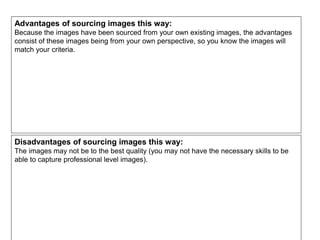 Advantages of sourcing images this way:
Because the images have been sourced from your own existing images, the advantages
consist of these images being from your own perspective, so you know the images will
match your criteria.
Disadvantages of sourcing images this way:
The images may not be to the best quality (you may not have the necessary skills to be
able to capture professional level images).
 